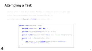 60
Attempting a Task
IActor actor = new Actor(name: "Andy", logger: new ConsoleLogger());
actor.Can(BrowseTheWeb.With(new ChromeDriver()));
actor.AttemptsTo(Navigate.ToUrl(SearchPage.Url));
public class Navigate : ITask
{
private string Url { get; set; }
private Navigate(string url) => Url = url;
public static Navigate ToUrl(string url) => new Navigate(url);
public void PerformAs(IActor actor)
{
var driver = actor.Using<BrowseTheWeb>().WebDriver;
driver.Navigate().GoToUrl(Url);
}
}
 