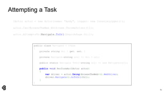 61
Attempting a Task
IActor actor = new Actor(name: "Andy", logger: new ConsoleLogger());
actor.Can(BrowseTheWeb.With(new ChromeDriver()));
actor.AttemptsTo(Navigate.ToUrl(SearchPage.Url));
public class Navigate : ITask
{
private string Url { get; set; }
private Navigate(string url) => Url = url;
public static Navigate ToUrl(string url) => new Navigate(url);
public void PerformAs(IActor actor)
{
var driver = actor.Using<BrowseTheWeb>().WebDriver;
driver.Navigate().GoToUrl(Url);
}
}
 