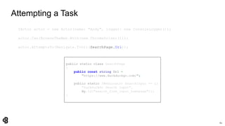 62
Attempting a Task
IActor actor = new Actor(name: "Andy", logger: new ConsoleLogger());
actor.Can(BrowseTheWeb.With(new ChromeDriver()));
actor.AttemptsTo(Navigate.ToUrl(SearchPage.Url));
public static class SearchPage
{
public const string Url =
"https://www.duckduckgo.com/";
public static IWebLocator SearchInput => L(
"DuckDuckGo Search Input",
By.Id("search_form_input_homepage"));
}
 