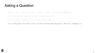 63
Asking a Question
IActor actor = new Actor(name: "Andy", logger: new ConsoleLogger());
actor.Can(BrowseTheWeb.With(new ChromeDriver()));
actor.AttemptsTo(Navigate.ToUrl(SearchPage.Url));
actor.AskingFor(ValueAttribute.Of(SearchPage.SearchInput)).Should().BeEmpty();
 