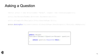 64
Asking a Question
IActor actor = new Actor(name: "Andy", logger: new ConsoleLogger());
actor.Can(BrowseTheWeb.With(new ChromeDriver()));
actor.AttemptsTo(Navigate.ToUrl(SearchPage.Url));
actor.AskingFor(ValueAttribute.Of(SearchPage.SearchInput)).Should().BeEmpty();
public TAnswer
AskingFor<TAnswer>(IQuestion<TAnswer> question)
{
return question.RequestAs(this);
}
 
