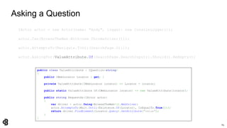 65
Asking a Question
IActor actor = new Actor(name: "Andy", logger: new ConsoleLogger());
actor.Can(BrowseTheWeb.With(new ChromeDriver()));
actor.AttemptsTo(Navigate.ToUrl(SearchPage.Url));
actor.AskingFor(ValueAttribute.Of(SearchPage.SearchInput)).Should().BeEmpty();
public class ValueAttribute : IQuestion<string>
{
public IWebLocator Locator { get; }
private ValueAttribute(IWebLocator locator) => Locator = locator;
public static ValueAttribute Of(IWebLocator locator) => new ValueAttribute(locator);
public string RequestAs(IActor actor)
{
var driver = actor.Using<BrowseTheWeb>().WebDriver;
actor.AttemptsTo(Wait.Until(Existence.Of(Locator), IsEqualTo.True()));
return driver.FindElement(Locator.Query).GetAttribute("value");
}
}
 