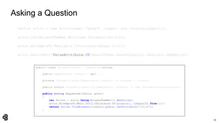 66
Asking a Question
IActor actor = new Actor(name: "Andy", logger: new ConsoleLogger());
actor.Can(BrowseTheWeb.With(new ChromeDriver()));
actor.AttemptsTo(Navigate.ToUrl(SearchPage.Url));
actor.AskingFor(ValueAttribute.Of(SearchPage.SearchInput)).Should().BeEmpty();
public class ValueAttribute : IQuestion<string>
{
public IWebLocator Locator { get; }
private ValueAttribute(IWebLocator locator) => Locator = locator;
public static ValueAttribute Of(IWebLocator locator) => new ValueAttribute(locator);
public string RequestAs(IActor actor)
{
var driver = actor.Using<BrowseTheWeb>().WebDriver;
actor.AttemptsTo(Wait.Until(Existence.Of(Locator), IsEqualTo.True()));
return driver.FindElement(Locator.Query).GetAttribute("value");
}
}
 
