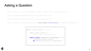 67
Asking a Question
IActor actor = new Actor(name: "Andy", logger: new ConsoleLogger());
actor.Can(BrowseTheWeb.With(new ChromeDriver()));
actor.AttemptsTo(Navigate.ToUrl(SearchPage.Url));
actor.AskingFor(ValueAttribute.Of(SearchPage.SearchInput)).Should().BeEmpty();
public static class SearchPage
{
public const string Url =
"https://www.duckduckgo.com/";
public static IWebLocator SearchInput => L(
"DuckDuckGo Search Input",
By.Id("search_form_input_homepage"));
}
 