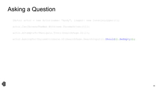 68
Asking a Question
IActor actor = new Actor(name: "Andy", logger: new ConsoleLogger());
actor.Can(BrowseTheWeb.With(new ChromeDriver()));
actor.AttemptsTo(Navigate.ToUrl(SearchPage.Url));
actor.AskingFor(ValueAttribute.Of(SearchPage.SearchInput)).Should().BeEmpty();
 