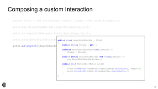 70
Composing a custom Interaction
IActor actor = new Actor(name: "Andy", logger: new ConsoleLogger());
actor.Can(BrowseTheWeb.With(new ChromeDriver()));
actor.AttemptsTo(Navigate.ToUrl(SearchPage.Url));
actor.AskingFor(ValueAttribute.Of(SearchPage.SearchInput)).Should().BeEmpty();
actor.AttemptsTo(SearchDuckDuckGo.For("panda"));
public class SearchDuckDuckGo : ITask
{
public string Phrase { get; }
private SearchDuckDuckGo(string phrase) =>
Phrase = phrase;
public static SearchDuckDuckGo For(string phrase) =>
new SearchDuckDuckGo(phrase);
public void PerformAs(IActor actor)
{
actor.AttemptsTo(SendKeys.To(SearchPage.SearchInput, Phrase));
actor.AttemptsTo(Click.On(SearchPage.SearchButton));
}
}
 
