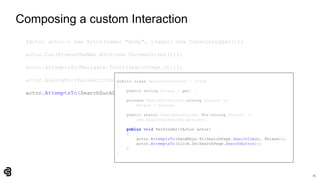 71
Composing a custom Interaction
IActor actor = new Actor(name: "Andy", logger: new ConsoleLogger());
actor.Can(BrowseTheWeb.With(new ChromeDriver()));
actor.AttemptsTo(Navigate.ToUrl(SearchPage.Url));
actor.AskingFor(ValueAttribute.Of(SearchPage.SearchInput)).Should().BeEmpty();
actor.AttemptsTo(SearchDuckDuckGo.For("panda"));
public class SearchDuckDuckGo : ITask
{
public string Phrase { get; }
private SearchDuckDuckGo(string phrase) =>
Phrase = phrase;
public static SearchDuckDuckGo For(string phrase) =>
new SearchDuckDuckGo(phrase);
public void PerformAs(IActor actor)
{
actor.AttemptsTo(SendKeys.To(SearchPage.SearchInput, Phrase));
actor.AttemptsTo(Click.On(SearchPage.SearchButton));
}
}
 