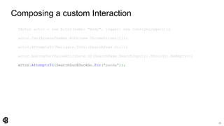 72
Composing a custom Interaction
IActor actor = new Actor(name: "Andy", logger: new ConsoleLogger());
actor.Can(BrowseTheWeb.With(new ChromeDriver()));
actor.AttemptsTo(Navigate.ToUrl(SearchPage.Url));
actor.AskingFor(ValueAttribute.Of(SearchPage.SearchInput)).Should().BeEmpty();
actor.AttemptsTo(SearchDuckDuckGo.For("panda"));
 