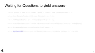 74
Waiting for Questions to yield answers
IActor actor = new Actor(name: "Andy", logger: new ConsoleLogger());
actor.Can(BrowseTheWeb.With(new ChromeDriver()));
actor.AttemptsTo(Navigate.ToUrl(SearchPage.Url));
actor.AskingFor(ValueAttribute.Of(SearchPage.SearchInput)).Should().BeEmpty();
actor.AttemptsTo(SearchDuckDuckGo.For("panda"));
actor.WaitsUntil(Appearance.Of(ResultPage.ResultLinks), IsEqualTo.True());
 