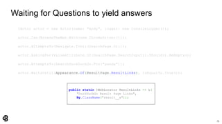 75
Waiting for Questions to yield answers
IActor actor = new Actor(name: "Andy", logger: new ConsoleLogger());
actor.Can(BrowseTheWeb.With(new ChromeDriver()));
actor.AttemptsTo(Navigate.ToUrl(SearchPage.Url));
actor.AskingFor(ValueAttribute.Of(SearchPage.SearchInput)).Should().BeEmpty();
actor.AttemptsTo(SearchDuckDuckGo.For("panda"));
actor.WaitsUntil(Appearance.Of(ResultPage.ResultLinks), IsEqualTo.True());
public static IWebLocator ResultLinks => L(
"DuckDuckGo Result Page Links",
By.ClassName("result__a"));
 
