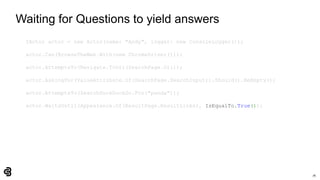 76
Waiting for Questions to yield answers
IActor actor = new Actor(name: "Andy", logger: new ConsoleLogger());
actor.Can(BrowseTheWeb.With(new ChromeDriver()));
actor.AttemptsTo(Navigate.ToUrl(SearchPage.Url));
actor.AskingFor(ValueAttribute.Of(SearchPage.SearchInput)).Should().BeEmpty();
actor.AttemptsTo(SearchDuckDuckGo.For("panda"));
actor.WaitsUntil(Appearance.Of(ResultPage.ResultLinks), IsEqualTo.True());
 