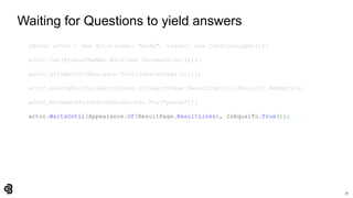 77
Waiting for Questions to yield answers
IActor actor = new Actor(name: "Andy", logger: new ConsoleLogger());
actor.Can(BrowseTheWeb.With(new ChromeDriver()));
actor.AttemptsTo(Navigate.ToUrl(SearchPage.Url));
actor.AskingFor(ValueAttribute.Of(SearchPage.SearchInput)).Should().BeEmpty();
actor.AttemptsTo(SearchDuckDuckGo.For("panda"));
actor.WaitsUntil(Appearance.Of(ResultPage.ResultLinks), IsEqualTo.True());
 