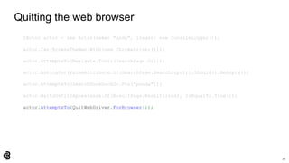 78
Quitting the web browser
IActor actor = new Actor(name: "Andy", logger: new ConsoleLogger());
actor.Can(BrowseTheWeb.With(new ChromeDriver()));
actor.AttemptsTo(Navigate.ToUrl(SearchPage.Url));
actor.AskingFor(ValueAttribute.Of(SearchPage.SearchInput)).Should().BeEmpty();
actor.AttemptsTo(SearchDuckDuckGo.For("panda"));
actor.WaitsUntil(Appearance.Of(ResultPage.ResultLinks), IsEqualTo.True());
actor.AttemptsTo(QuitWebDriver.ForBrowser());
 