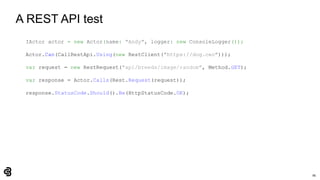 86
A REST API test
IActor actor = new Actor(name: "Andy", logger: new ConsoleLogger());
Actor.Can(CallRestApi.Using(new RestClient("https://dog.ceo")));
var request = new RestRequest("api/breeds/image/random", Method.GET);
var response = Actor.Calls(Rest.Request(request));
response.StatusCode.Should().Be(HttpStatusCode.OK);
 