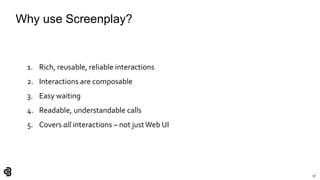 97
Why use Screenplay?
1. Rich, reusable, reliable interactions
2. Interactions are composable
3. Easy waiting
4. Readable, understandable calls
5. Covers all interactions – not justWeb UI
 