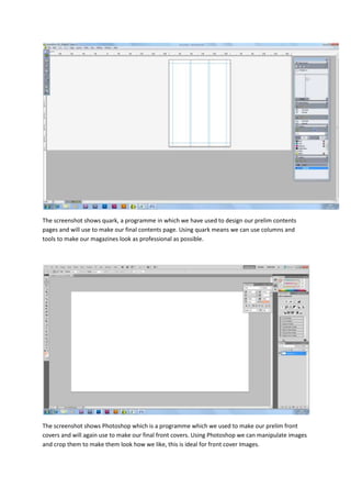 The screenshot shows quark, a programme in which we have used to design our prelim contents
pages and will use to make our final contents page. Using quark means we can use columns and
tools to make our magazines look as professional as possible.




The screenshot shows Photoshop which is a programme which we used to make our prelim front
covers and will again use to make our final front covers. Using Photoshop we can manipulate images
and crop them to make them look how we like, this is ideal for front cover Images.
 