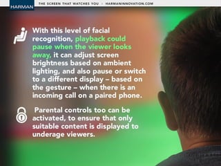 • With this level of facial recognition, playback
could pause when the viewer looks away, it can
adjust screen brightness based on ambient
lighting, and also pause or switch to a different
display – based on the gesture – when there is an
incoming call on a paired phone.
• Parental controls too can be activated, to ensure
that only suitable content is displayed to
underage viewers.
 