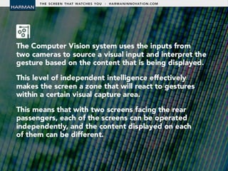 • The Computer Vision system uses the inputs from
two cameras to source a visual input and
interpret the gesture based on the content that is
being displayed.
• This level of independent intelligence effectively
makes the screen a zone that will react to
gestures within a certain visual capture area.
• This means that with two screens facing the rear
passengers, each of the screens can be operated
independently, and the content displayed on each
of them can be different.
 