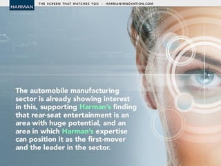 • The automobile manufacturing sector is
already showing interest in this, supporting
Harman’s finding that rear-seat entertainment
is an area with huge potential, and an area in
which Harman’s expertise can position it as
the first-mover and the leader in the sector.
 
