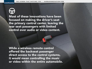 • Most of these innovations have been focused
on making the driver’s seat the primary
control centre, leaving the rear seat
passengers with limited control over audio or
video content.
• While a wireless remote control offered the
backseat passenger direct access to the
control systems, it would mean controlling the
music or video within the entire automobile.
 