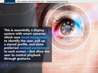 • This is essentially a display system with smart
cameras, which uses facial recognition to
identify the user, pull up a stored profile, and
show preferred content customized to each
screen – and allow the user to control
playback through gestures.
 