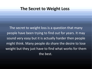 The Secret to Weight Loss

The secret to weight loss is a question that many
people have been trying to find out for years. It may
sound very easy but it is actually harder then people
might think. Many people do share the desire to lose
weight but they just have to find what works for them
the best.

 