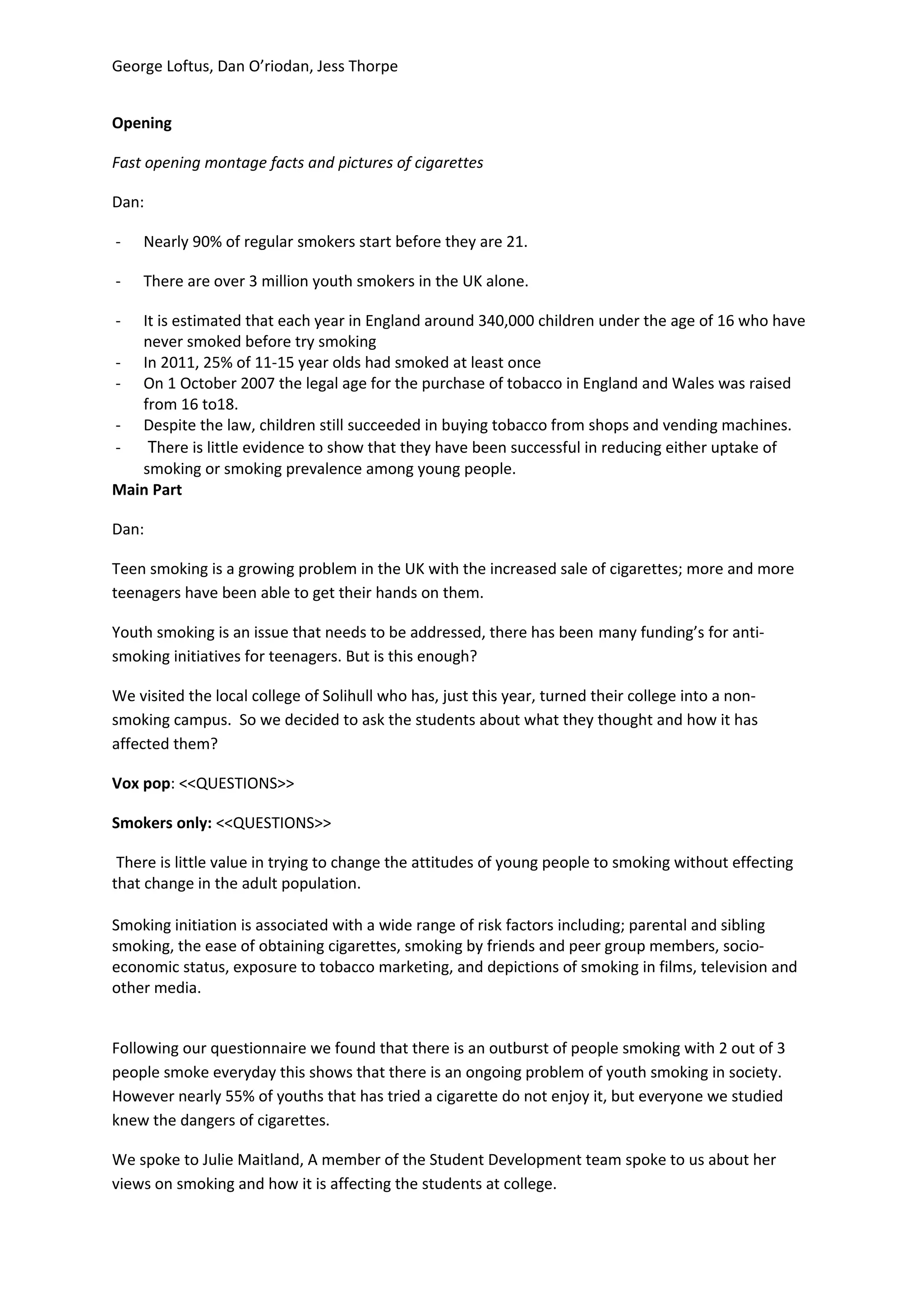 George Loftus, Dan O’riodan, Jess Thorpe


Opening

Fast opening montage facts and pictures of cigarettes

Dan:

-   Nearly 90% of regular smokers start before they are 21.

-   There are over 3 million youth smokers in the UK alone.

-  It is estimated that each year in England around 340,000 children under the age of 16 who have
   never smoked before try smoking
- In 2011, 25% of 11-15 year olds had smoked at least once
- On 1 October 2007 the legal age for the purchase of tobacco in England and Wales was raised
   from 16 to18.
- Despite the law, children still succeeded in buying tobacco from shops and vending machines.
-   There is little evidence to show that they have been successful in reducing either uptake of
   smoking or smoking prevalence among young people.
Main Part

Dan:

Teen smoking is a growing problem in the UK with the increased sale of cigarettes; more and more
teenagers have been able to get their hands on them.

Youth smoking is an issue that needs to be addressed, there has been many funding’s for anti-
smoking initiatives for teenagers. But is this enough?

We visited the local college of Solihull who has, just this year, turned their college into a non-
smoking campus. So we decided to ask the students about what they thought and how it has
affected them?

Vox pop: <<QUESTIONS>>

Smokers only: <<QUESTIONS>>

 There is little value in trying to change the attitudes of young people to smoking without effecting
that change in the adult population.

Smoking initiation is associated with a wide range of risk factors including; parental and sibling
smoking, the ease of obtaining cigarettes, smoking by friends and peer group members, socio-
economic status, exposure to tobacco marketing, and depictions of smoking in films, television and
other media.


Following our questionnaire we found that there is an outburst of people smoking with 2 out of 3
people smoke everyday this shows that there is an ongoing problem of youth smoking in society.
However nearly 55% of youths that has tried a cigarette do not enjoy it, but everyone we studied
knew the dangers of cigarettes.

We spoke to Julie Maitland, A member of the Student Development team spoke to us about her
views on smoking and how it is affecting the students at college.
 