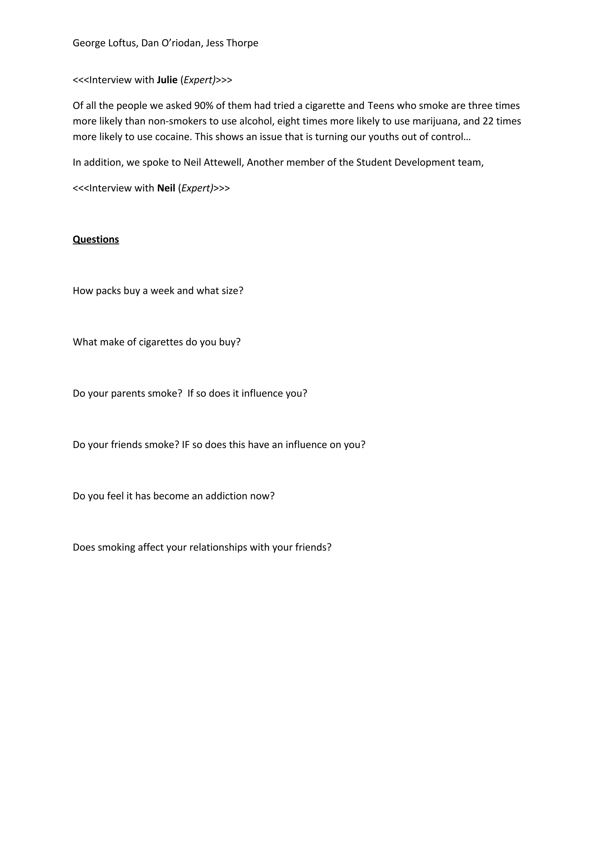 George Loftus, Dan O’riodan, Jess Thorpe


<<<Interview with Julie (Expert)>>>

Of all the people we asked 90% of them had tried a cigarette and Teens who smoke are three times
more likely than non-smokers to use alcohol, eight times more likely to use marijuana, and 22 times
more likely to use cocaine. This shows an issue that is turning our youths out of control…

In addition, we spoke to Neil Attewell, Another member of the Student Development team,

<<<Interview with Neil (Expert)>>>



Questions



How packs buy a week and what size?



What make of cigarettes do you buy?



Do your parents smoke? If so does it influence you?



Do your friends smoke? IF so does this have an influence on you?



Do you feel it has become an addiction now?



Does smoking affect your relationships with your friends?
 