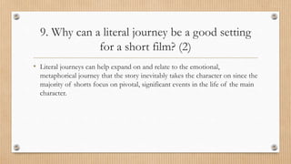 9. Why can a literal journey be a good setting
for a short film? (2)
• Literal journeys can help expand on and relate to the emotional,
metaphorical journey that the story inevitably takes the character on since the
majority of shorts focus on pivotal, significant events in the life of the main
character.
 
