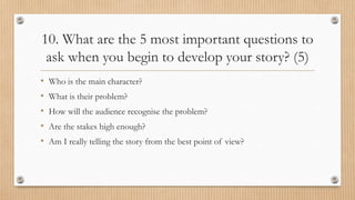 10. What are the 5 most important questions to
ask when you begin to develop your story? (5)
• Who is the main character?
• What is their problem?
• How will the audience recognise the problem?
• Are the stakes high enough?
• Am I really telling the story from the best point of view?
 
