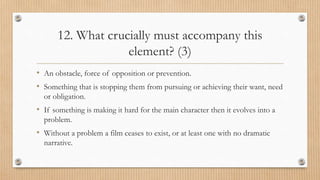 12. What crucially must accompany this
element? (3)
• An obstacle, force of opposition or prevention.
• Something that is stopping them from pursuing or achieving their want, need
or obligation.
• If something is making it hard for the main character then it evolves into a
problem.
• Without a problem a film ceases to exist, or at least one with no dramatic
narrative.
 