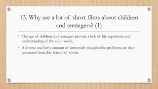 13. Why are a lot of short films about children
and teenagers? (1)
• The age of children and teenagers provide a lack of life experience and
understanding of the adult world.
• A diverse and hefty amount of universally recognisable problems are then
generated from this feature of shorts.
 