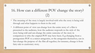 16. How can a different POV change the story?
(2)
• The meaning of the story is largely involved with who the story is being told
through and what happens to them in the end.
• A different point of view can change how the entire story of a film is
presented to the audience, how the audience responds to the style of the
story being told and can change the entire outcome of the story in
comparison to who the original POV may have been. E.g changing from a
protagonists POV to a minor antagonist, or the antagonist themselves, can in
fact change the purpose of the film all together, for instance, change it from
fairy-tale to cautionary story.
 