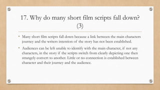 17. Why do many short film scripts fall down?
(3)
• Many short film scripts fall down because a link between the main characters
journey and the writers intention of the story has not been established.
• Audiences can be left unable to identify with the main character, if not any
characters, in the story if the scripts switch from clearly depicting one then
strangely convert to another. Little or no connection is established between
character and their journey and the audience.
 