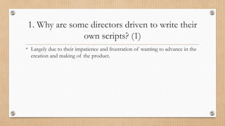 1. Why are some directors driven to write their
own scripts? (1)
• Largely due to their impatience and frustration of wanting to advance in the
creation and making of the product.
 