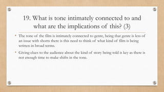 19. What is tone intimately connected to and
what are the implications of this? (3)
• The tone of the film is intimately connected to genre, being that genre is less of
an issue with shorts there is this need to think of what kind of film is being
written in broad terms.
• Giving clues to the audience about the kind of story being told is key as there is
not enough time to make shifts in the tone.
 