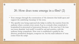 20. How does tone emerge in a film? (2)
• Tone emerges through the construction of the elements that build upon and
support the underlying ‘meaning’ of the story.
• The specific tone being expressed also helps to define the reaction from the
audience when a certain event occurs. E.g. in a comedy when somebody is
hospitalised its presented as humourous because of the tone but if the tone
was more dramatic ‘real world’ it would be sad and sensitive, with the
audience being sympathetic. How tone is established is guided by the
director, production designer, composer etc. but the main indicator of tone
comes from the script.
 