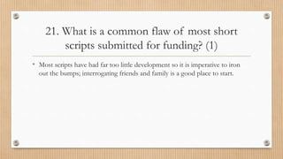 21. What is a common flaw of most short
scripts submitted for funding? (1)
• Most scripts have had far too little development so it is imperative to iron
out the bumps; interrogating friends and family is a good place to start.
 