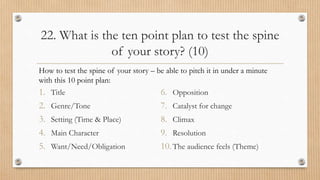 22. What is the ten point plan to test the spine
of your story? (10)
1. Title
2. Genre/Tone
3. Setting (Time & Place)
4. Main Character
5. Want/Need/Obligation
6. Opposition
7. Catalyst for change
8. Climax
9. Resolution
10.The audience feels (Theme)
How to test the spine of your story – be able to pitch it in under a minute
with this 10 point plan:
 