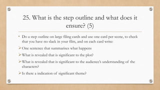 25. What is the step outline and what does it
ensure? (5)
• Do a step outline on large filing cards and use one card per scene, to check
that you have no slack in your film, and on each card write:
One sentence that summarises what happens
What is revealed that is significant to the plot?
What is revealed that is significant to the audience’s understanding of the
characters?
Is there a indication of significant theme?
 