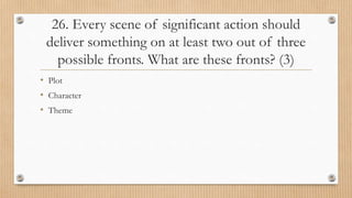 26. Every scene of significant action should
deliver something on at least two out of three
possible fronts. What are these fronts? (3)
• Plot
• Character
• Theme
 