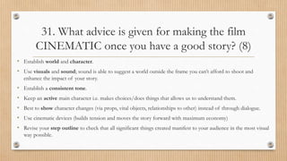 31. What advice is given for making the film
CINEMATIC once you have a good story? (8)
• Establish world and character.
• Use visuals and sound; sound is able to suggest a world outside the frame you can’t afford to shoot and
enhance the impact of your story.
• Establish a consistent tone.
• Keep an active main character i.e. makes choices/does things that allows us to understand them.
• Best to show character changes (via props, vital objects, relationships to other) instead of through dialogue.
• Use cinematic devices (builds tension and moves the story forward with maximum economy)
• Revise your step outline to check that all significant things created manifest to your audience in the most visual
way possible.
 