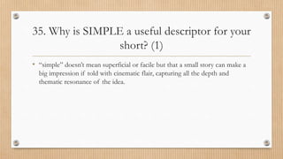 35. Why is SIMPLE a useful descriptor for your
short? (1)
• “simple” doesn’t mean superficial or facile but that a small story can make a
big impression if told with cinematic flair, capturing all the depth and
thematic resonance of the idea.
 