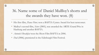 36. Name some of Daniel Mullloy’s shorts and
the awards they have won. (8)
• His first film, Dance Floor, won a BAFTA Cymru Award for best newcomer.
• Mulloy’s second film, Sister (2005), was awarded the ARTE Grand Prix in
Hanburg and another BAFTA.
• Antonio’s Breakfast won the Short Film BAFTA in 2006.
• Dad (2006), premiered in the Edinburgh Film Festival.
 