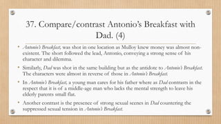 37. Compare/contrast Antonio’s Breakfast with
Dad. (4)
• Antonio’s Breakfast, was shot in one location as Mulloy knew money was almost non-
existent. The short followed the lead, Antonio, conveying a strong sense of his
character and dilemma.
• Similarly, Dad was shot in the same building but as the antidote to Antonio’s Breakfast.
The characters were almost in reverse of those in Antonio’s Breakfast.
• In Antonio’s Breakfast, a young man cares for his father where as Dad contrasts in the
respect that it is of a middle-age man who lacks the mental strength to leave his
elderly parents small flat.
• Another contrast is the presence of strong sexual scenes in Dad countering the
suppressed sexual tension in Antonio’s Breakfast.
 