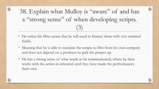 38. Explain what Mulloy is “aware” of and has
a “strong sense” of when developing scripts.
(3)
• He writes his films aware that he will need to finance them with very minimal
funds.
• Meaning that he is able to translate the scripts to film from his own company
and does not depend on a producer to pick the project up.
• He has a strong sense of what needs to be communicated, where he then
works with the artists in rehearsal until they have made the performances
their own.
 