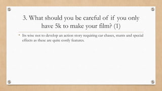 3. What should you be careful of if you only
have 5k to make your film? (1)
• Its wise not to develop an action story requiring car chases, stunts and special
effects as these are quite costly features.
 