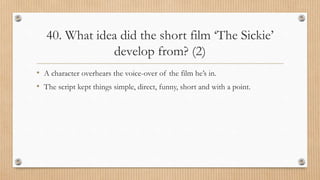 40. What idea did the short film ‘The Sickie’
develop from? (2)
• A character overhears the voice-over of the film he’s in.
• The script kept things simple, direct, funny, short and with a point.
 
