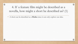4. If a feature film might be described as a
novella, how might a short be described as? (1)
• A short can be described as a Haiku since it can only explore one idea.
 