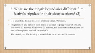 5. What are the length boundaries different film
festivals stipulate in their short sections? (2)
• It is usual for a festival to accept anything under 30 minutes.
• Programmers and curators warn that it is difficult to place “long” shorts, like
those over 20 minutes. If it is over 20 minutes, the characters and storylines are
able to be explored in much more depth.
• The majority of UK funding is intended for shorts around 10 minutes.
 